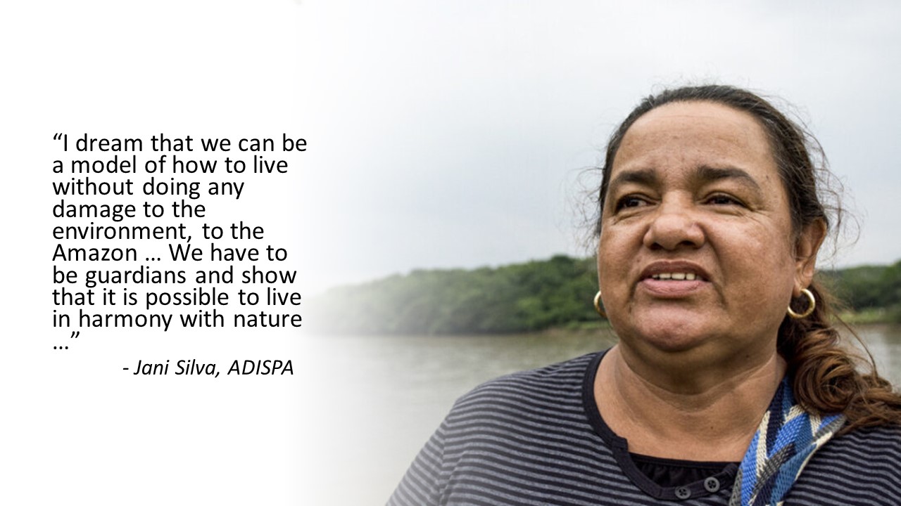 Quote from Jani SIlva, ADISPA "I dream that we can be a model of how to live without doing any damage to the environment, to the Amazon... We have to be guardians and show that it is possible to live in harmony with nature..."
