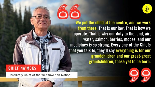 Quote from Chief Na'Moks, Hereditary Chief of the Wet'suwet'en Nation. "We put the child at the centre, and we work from there. That is our law. That is how we operate. That is why our duty to the land, air, water, salmon, berries, moose, and our medicines is so strong. Every one of the Chiefs that you talk to, they'll say everything is for our grandchildren and our great-great grandchildren, those yet to be born."