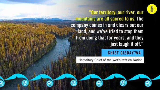 Quote from Chief Gisday'wa , Hereditary Chief of the Wet'suwet'en Nation. "Our territory, our river, our mountains are all sacred to us. The company comes in and clears out our land, and we've tried to stop them from doing that for years, and they just laugh it off."