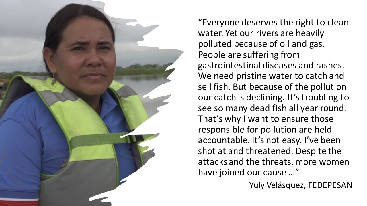 Quote from Yuly Velasquez, FEDEPESAN "Everyone deserves the right to clean water. Yet our rivers are heavily polluted because of oil and gas. People are suffering from gastrointestinal diseases and rashes. We need pristine water to catch and sell fish. But because of the pollution, our catch is declining. It's troubling to see so many dead fish all year round. That's why I want to ensure those responsible for pollution are held accountable. It's not easy. I've been shot at and threatened. Despite the attacks and the threats, more women have joined our cause..."